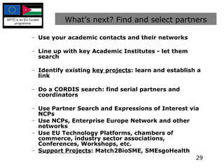What’s next? Find and select partners Use your academic contacts and their networks Line up with key Academic Institutes - let them search Identify existing  key projects : learn and establish a link Do a CORDIS search: find serial partners and coordinators Use Partner Search and Expressions of Interest via NCPs Use NCPs, Enterprise Europe Network and other networks Use EU Technology Platforms, chambers of commerce, industry sector associations, Conferences, Workshops, etc. Support Projects : Match2BioSME, SMEsgoHealth 