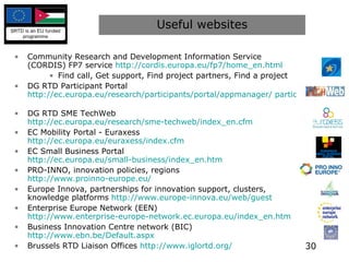 Useful websites Community Research and Development Information Service (CORDIS) FP7 service  http://cordis.europa.eu/fp7/home_en.html   Find call, Get support, Find project partners, Find a project DG RTD Participant Portal  http://ec.europa.eu/research/participants/portal/appmanager/ participants/portal   DG RTD SME TechWeb  http://ec.europa.eu/research/sme-techweb/index_en.cfm EC Mobility Portal - Euraxess  http://ec.europa.eu/euraxess/index.cfm   EC Small Business Portal  http://ec.europa.eu/small-business/index_en.htm   PRO-INNO, innovation policies, regions  http://www.proinno-europe.eu/   Europe Innova, partnerships for innovation support, clusters, knowledge platforms  http://www.europe-innova.eu/web/guest   Enterprise Europe Network (EEN)  http://www.enterprise-europe-network.ec.europa.eu/index_en.htm   Business Innovation Centre network (BIC)  http://www.ebn.be/Default.aspx   Brussels RTD Liaison Offices  http://www.iglortd.org/   