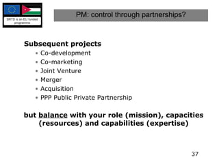 PM: control through partnerships? Subsequent projects Co-development Co-marketing Joint Venture Merger Acquisition PPP Public Private Partnership but  balance  with your role (mission), capacities (resources) and capabilities (expertise) 