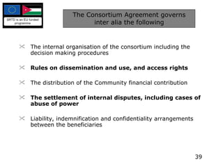 The Consortium Agreement governs inter alia the following The internal organisation of the consortium including the decision making procedures Rules on dissemination and use, and access rights The distribution of the Community financial contribution The settlement of internal disputes, including cases of abuse of power Liability, indemnification and confidentiality arrangements between the beneficiaries 