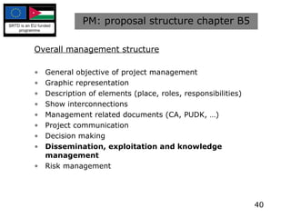 PM: proposal structure chapter B5 Overall management structure General objective of project management Graphic representation Description of elements (place, roles, responsibilities) Show interconnections Management related documents (CA, PUDK, …) Project communication Decision making Dissemination, exploitation and knowledge management Risk management 