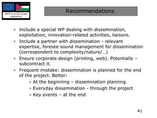 Recommendations  Include a special WP dealing with dissemination, exploitation, innovation-related activities, liaisons. Include a partner with dissemination - relevant expertise, foresee sound management for dissemination (correspondent to complexity/nature/…) Ensure corporate design (printing, web). Potentially – subcontract it. Frequent mistake: dissemination is planned for the end of the project. Better: At the beginning – dissemination planning Everyday dissemination - through the project  Key events – at the end 