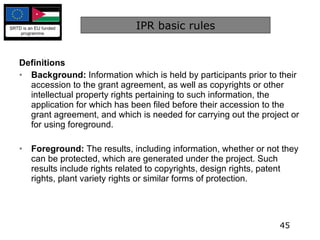 IPR basic rules Definitions Background:  Information which is held by participants prior to their accession to the grant agreement, as well as copyrights or other intellectual property rights pertaining to such information, the application for which has been filed before their accession to the grant agreement, and which is needed for carrying out the project or for using foreground. Foreground:  The results, including information, whether or not they can be protected, which are generated under the project. Such results include rights related to copyrights, design rights, patent rights, plant variety rights or similar forms of protection. 
