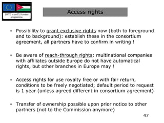 Access rights Possibility to  grant exclusive rights  now (both to foreground and to background): establish these in the consortium agreement, all partners have to confirm in writing ! Be aware of  reach-through rights : multinational companies with affiliates outside Europe do not have automatical rights, but other branches in Europe may ! Access rights for use royalty free or with fair return, conditions to be freely negotiated; default period to request is 1 year (unless agreed different in consortium agreement) Transfer of ownership possible upon prior notice to other partners (not to the Commission anymore) 