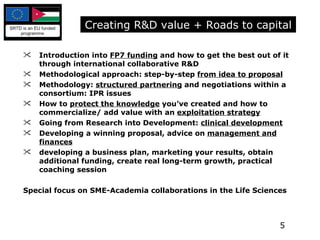 Introduction into  FP7 funding  and how to get the best out of it through international collaborative R&D Methodological approach: step-by-step  from idea to proposal Methodology:  structured partnering  and negotiations within a consortium: IPR issues  How to  protect the knowledge  you’ve created and how to commercialize/ add value with an  exploitation strategy Going from Research into Development:  clinical development   Developing a winning proposal, advice on  management and finances   developing a business plan, marketing your results, obtain additional funding, create real long-term growth, practical coaching session Special focus on SME-Academia collaborations in the Life Sciences Creating R&D value + Roads to capital 