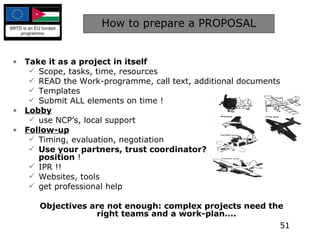 How to prepare a PROPOSAL Take it as a project in itself Scope, tasks, time, resources READ the Work-programme, call text, additional documents Templates Submit ALL elements on time ! Lobby use NCP’s, local support Follow-up Timing, evaluation, negotiation Use your partners, trust coordinator?, defend your own position  ! IPR !! Websites, tools get professional help Objectives are not enough: complex projects need the right teams and a work-plan.... 