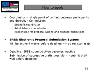 How to apply Coordinator = single point of contact between participants and European Commission -  Scientific coordinator Administrative coordinator Responsible for proposal writing and proposal submission EPSS: Electronic Proposal Submission System Will be active 4 weeks before deadline => do register asap Deadline: EPSS submit-button becomes inactive Submission of successive drafts possible => submit draft well before deadline 