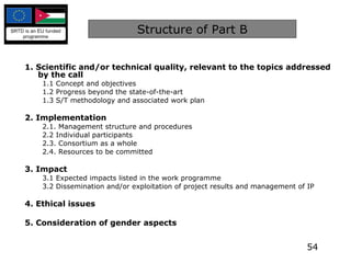 Structure of Part B 1. Scientific and/or technical quality, relevant to the topics addressed by the call 1.1 Concept and objectives 1.2 Progress beyond the state-of-the-art 1.3 S/T methodology and associated work plan 2. Implementation 2.1. Management structure and procedures 2.2 Individual participants 2.3. Consortium as a whole 2.4. Resources to be committed 3. Impact   3.1 Expected impacts listed in the work programme 3.2 Dissemination and/or exploitation of project results and management of IP 4. Ethical issues   5. Consideration of gender aspects 