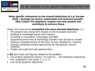 Make specific references to the overall objectives of e.g.  Europe 2020 - strategy for smart, sustainable and inclusive growth -  ERA, Lisbon 3% objective, explain how this project will contribute to achieve those These aims have to be  translated into more focused objectives , i.e.: The project has a long-term impact on the European economy Building a knowledge-based new industry Investing in innovation, technology and R&D Supporting know-how & technology transfer from Europe to Jordan Improve competitiveness of the Euro. & Jord. Biopharma. industry Provide worldwide market opportunity for therapeutic vaccine products Create new high-tech job opportunities… In  B1  Give facts and figures related to the problem List project objectives clearly: “in order to ... the following orbjectives are  proposed in this grant 1, 2, 3, n” Link to EC program objectives B1 Be relevant to the specific objectives of the Call 