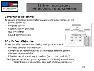 B2 Governance structure  Project Coord. / Exec. Committee Governance objective: To ensure smooth project implementation and achievement of the project goals by: Progress control Coordination of activities Quality control Sound administration PC / ExCom Objective: To ensure effective decision making and quality control Ultimate decision making body Composed of representatives of all project partners (some observers are possible) Effective decision making procedure (incl. crisis resolution) Examples of decisions: grant agreement (contract) amendments, redistribution of resources, approval of deliverables, etc. 