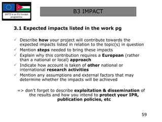 B3 IMPACT 3.1 Expected impacts listed in the work pg Describe  how  your project will contribute towards the expected impacts listed in relation to the topic(s) in question Mention  steps  needed to bring these impacts Explain why this contribution requires a  European  (rather than a national or local)  approach Indicate how account is taken of  other  national or international  research activities Mention any assumptions and external factors that may determine whether the impacts will be achieved => don’t forget to describe  exploitation & dissemination  of the results and how you intend to  protect your IPR, publication policies, etc 