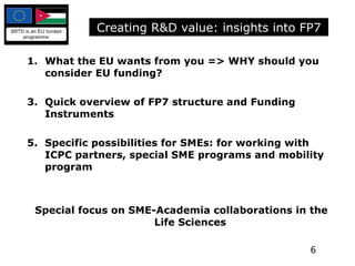What the EU wants from you => WHY should you consider EU funding? Quick overview of FP7 structure and Funding Instruments Specific possibilities for SMEs: for working with ICPC partners, special SME programs and mobility program Special focus on SME-Academia collaborations in the Life Sciences Creating R&D value: insights into FP7 