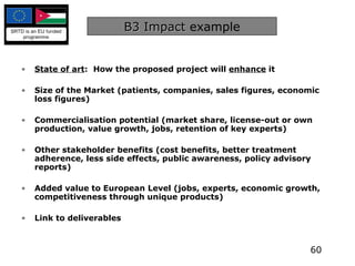 B3 Impact  example State of art :  How the proposed project will  enhance  it Size of the Market (patients, companies, sales figures, economic loss figures) Commercialisation potential (market share, license-out or own production, value growth, jobs, retention of key experts) Other stakeholder benefits (cost benefits, better treatment adherence, less side effects, public awareness, policy advisory reports) Added value to European Level (jobs, experts, economic growth, competitiveness through unique products) Link to deliverables 