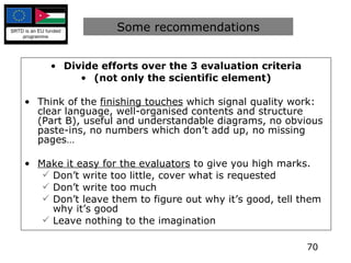 Divide efforts over the 3 evaluation criteria (not only the scientific element) Think of the  finishing touches  which signal quality work: clear language, well-organised contents and structure (Part B), useful and understandable diagrams, no obvious paste-ins, no numbers which don’t add up, no missing pages… Make it easy for the evaluators  to give you high marks. Don’t write too little, cover what is requested Don’t write too much Don’t leave them to figure out why it’s good, tell them why it’s good Leave nothing to the imagination Some recommendations 