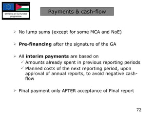 Payments & cash-flow No lump sums (except for some MCA and NoE) Pre-financing  after the signature of the GA All  interim payments  are based on  Amounts already spent in previous reporting periods Planned costs of the next reporting period, upon approval of annual reports, to avoid negative cash-flow Final payment only AFTER acceptance of Final report 