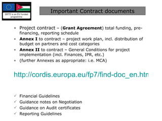 Important Contract documents Project contract  – ( Grant Agreement ) total funding, pre-financing, reporting schedule Annex I  to contract – project work plan, incl. distribution of budget on partners and cost categories Annex II  to contract – General Conditions for project implementation (incl. Finances, IPR, etc.) (further Annexes as appropriate: i.e. MCA) http://cordis.europa.eu/fp7/find-doc_en.html   Financial Guidelines  Guidance notes on Negotiation Guidance on Audit certificates Reporting Guidelines 