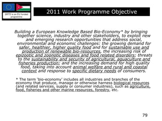 2011 Work Programme Objective Building a European Knowledge Based Bio-Economy* by bringing together science, industry and other stakeholders, to exploit new and emerging research opportunities that address social, environmental and economic challenges: the growing demand for  safer, healthier, higher quality food  and for  sustainable use and production of renewable bio-resources , the increasing risk of  epizootic and zoonotic diseases and food related disorders ; threats to the  sustainability and security of agricultural, aquaculture and fisheries production ; and the increasing demand for high quality food, taking into account  animal welfare and rural and coastal context  and response to  specific dietary needs  of consumers. *  The term ‘bio-economy’ includes all industries and branches of the economy that produce, manage or otherwise harness  biological resources  (and related services, supply or consumer industries), such as  agriculture, food, fisheries and other marine resources, forestry , etc. 