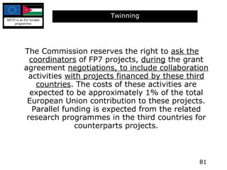 Twinning The Commission reserves the right to  ask the coordinators  of FP7 projects,  during  the grant agreement  negotiations, to include collaboration  activities  with projects financed by these third countries . The costs of these activities are expected to be approximately 1% of the total European Union contribution to these projects. Parallel funding is expected from the related research programmes in the third countries for counterparts projects. 