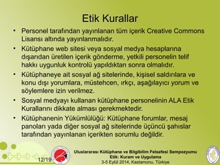 Etik Kurallar 
• Personel tarafından yayınlanan tüm içerik Creative Commons 
Lisansı altında yayınlanmalıdır. 
• Kütüphane web sitesi veya sosyal medya hesaplarına 
dışarıdan üretilen içerik gönderme, yetkili personelin telif 
hakkı uygunluk kontrolü yapıldıktan sonra olmalıdır. 
• Kütüphaneye ait sosyal ağ sitelerinde, kişisel saldırılara ve 
konu dışı yorumlara, müstehcen, ırkçı, aşağılayıcı yorum ve 
söylemlere izin verilmez. 
• Sosyal medyayı kullanan kütüphane personelinin ALA Etik 
Kurallarını dikkate alması gerekmektedir. 
• Kütüphanenin Yükümlülüğü: Kütüphane forumlar, mesaj 
panoları yada diğer sosyal ağ sitelerinde üçüncü şahıslar 
tarafından yayınlanan içerikten sorumlu değildir. 
Uluslararası Kütüphane ve Bilgibilim Felsefesi Sempozyumu 
Etik: Kuram ve Uygulama 
12/19 3-5 Eylül 2014, Kastamonu, Türkiye 
 