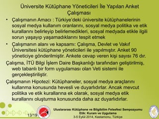 Üniversite Kütüphane Yöneticileri İle Yapılan Anket 
Çalışması 
• Çalışmanın Amacı : Türkiye’deki üniversite kütüphanelerinin 
sosyal medya kullanım oranlarını, sosyal medya politika ve etik 
kurallarını belirleyip belirlemedikleri, sosyal medyada etikle ilgili 
sorun yaşayıp yaşamadıklarını tespit etmek 
• Çalışmanın alanı ve kapsamı: Çalışma, Devlet ve Vakıf 
Üniversitesi kütüphane yöneticileri ile yapılmıştır. Anket 90 
yöneticiye gönderilmiştir. Ankete cevap veren kişi sayısı 76 dır. 
Çalışma, İTÜ Bilgi İşlem Daire Başkanlığı tarafından geliştirilmiş, 
web tabanlı bir form uygulaması olan Veti sistemi ile 
gerçekleştiriliştir. 
Çalışmanın Hipotezi: Kütüphaneler, sosyal medya araçlarını 
kullanma konusunda hevesli ve duyarlıdırlar. Ancak mevcut 
politika ve etik kurallarına ek olarak, sosyal medya etik 
kurallarını oluşturma konusunda daha az duyarlıdırlar. 
Uluslararası Kütüphane ve Bilgibilim Felsefesi Sempozyumu 
Etik: Kuram ve Uygulama 
13/19 3-5 Eylül 2014, Kastamonu, Türkiye 
 