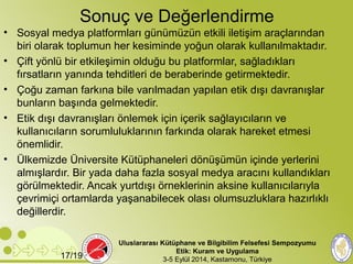 Sonuç ve Değerlendirme 
• Sosyal medya platformları günümüzün etkili iletişim araçlarından 
biri olarak toplumun her kesiminde yoğun olarak kullanılmaktadır. 
• Çift yönlü bir etkileşimin olduğu bu platformlar, sağladıkları 
fırsatların yanında tehditleri de beraberinde getirmektedir. 
• Çoğu zaman farkına bile varılmadan yapılan etik dışı davranışlar 
bunların başında gelmektedir. 
• Etik dışı davranışları önlemek için içerik sağlayıcıların ve 
kullanıcıların sorumluluklarının farkında olarak hareket etmesi 
önemlidir. 
• Ülkemizde Üniversite Kütüphaneleri dönüşümün içinde yerlerini 
almışlardır. Bir yada daha fazla sosyal medya aracını kullandıkları 
görülmektedir. Ancak yurtdışı örneklerinin aksine kullanıcılarıyla 
çevrimiçi ortamlarda yaşanabilecek olası olumsuzluklara hazırlıklı 
değillerdir. 
Uluslararası Kütüphane ve Bilgibilim Felsefesi Sempozyumu 
Etik: Kuram ve Uygulama 
17/19 3-5 Eylül 2014, Kastamonu, Türkiye 
 