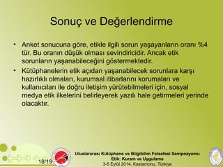 Sonuç ve Değerlendirme 
• Anket sonucuna göre, etikle ilgili sorun yaşayanların oranı %4 
tür. Bu oranın düşük olması sevindiricidir. Ancak etik 
sorunların yaşanabileceğini göstermektedir. 
• Kütüphanelerin etik açıdan yaşanabilecek sorunlara karşı 
hazırlıklı olmaları, kurumsal itibarlarını korumaları ve 
kullanıcıları ile doğru iletişim yürütebilmeleri için, sosyal 
medya etik ilkelerini belirleyerek yazılı hale getirmeleri yerinde 
olacaktır. 
Uluslararası Kütüphane ve Bilgibilim Felsefesi Sempozyumu 
Etik: Kuram ve Uygulama 
18/19 3-5 Eylül 2014, Kastamonu, Türkiye 
 