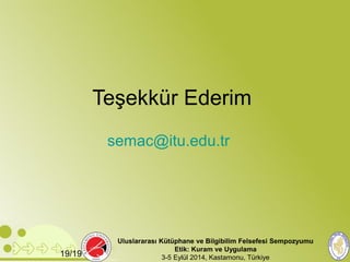 Teşekkür Ederim 
semac@itu.edu.tr 
Uluslararası Kütüphane ve Bilgibilim Felsefesi Sempozyumu 
Etik: Kuram ve Uygulama 
19/19 3-5 Eylül 2014, Kastamonu, Türkiye 
