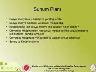 Sunum Planı 
• Sosyal medyanın yükselişi ve yarattığı etkiler 
• Sosyal medya politikası ve sosyal medya etiği 
• Kütüphaneler için sosyal medya etik kuralları neler olabilir? 
• Üniversite kütüphaneleri için sosyal medya politika uygulamaları ve 
etik kurallar :Yurtdışı örnekler 
• Üniversite kütüphane yöneticileri ile yapılan anket çalışması 
• Sonuç ve Değerlendirme 
Uluslararası Kütüphane ve Bilgibilim Felsefesi Sempozyumu 
Etik: Kuram ve Uygulama 
2/19 3-5 Eylül 2014, Kastamonu, Türkiye 
 