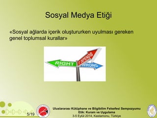 Sosyal Medya Etiği 
«Sosyal ağlarda içerik oluştururken uyulması gereken 
genel toplumsal kurallar» 
Uluslararası Kütüphane ve Bilgibilim Felsefesi Sempozyumu 
Etik: Kuram ve Uygulama 
5/19 3-5 Eylül 2014, Kastamonu, Türkiye 
 