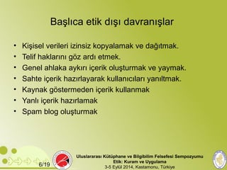 Başlıca etik dışı davranışlar 
• Kişisel verileri izinsiz kopyalamak ve dağıtmak. 
• Telif haklarını göz ardı etmek. 
• Genel ahlaka aykırı içerik oluşturmak ve yaymak. 
• Sahte içerik hazırlayarak kullanıcıları yanıltmak. 
• Kaynak göstermeden içerik kullanmak 
• Yanlı içerik hazırlamak 
• Spam blog oluşturmak 
Uluslararası Kütüphane ve Bilgibilim Felsefesi Sempozyumu 
Etik: Kuram ve Uygulama 
6/19 3-5 Eylül 2014, Kastamonu, Türkiye 
 