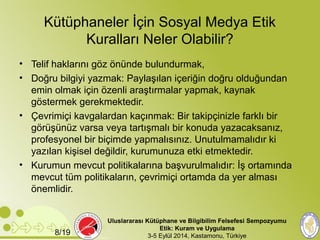 Kütüphaneler İçin Sosyal Medya Etik 
Kuralları Neler Olabilir? 
• Telif haklarını göz önünde bulundurmak, 
• Doğru bilgiyi yazmak: Paylaşılan içeriğin doğru olduğundan 
emin olmak için özenli araştırmalar yapmak, kaynak 
göstermek gerekmektedir. 
• Çevrimiçi kavgalardan kaçınmak: Bir takipçinizle farklı bir 
görüşünüz varsa veya tartışmalı bir konuda yazacaksanız, 
profesyonel bir biçimde yapmalısınız. Unutulmamalıdır ki 
yazılan kişisel değildir, kurumunuza etki etmektedir. 
• Kurumun mevcut politikalarına başvurulmalıdır: İş ortamında 
mevcut tüm politikaların, çevrimiçi ortamda da yer alması 
önemlidir. 
Uluslararası Kütüphane ve Bilgibilim Felsefesi Sempozyumu 
Etik: Kuram ve Uygulama 
8/19 3-5 Eylül 2014, Kastamonu, Türkiye 
 