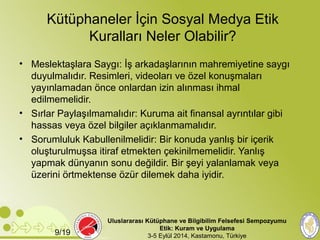 Kütüphaneler İçin Sosyal Medya Etik 
Kuralları Neler Olabilir? 
• Meslektaşlara Saygı: İş arkadaşlarının mahremiyetine saygı 
duyulmalıdır. Resimleri, videoları ve özel konuşmaları 
yayınlamadan önce onlardan izin alınması ihmal 
edilmemelidir. 
• Sırlar Paylaşılmamalıdır: Kuruma ait finansal ayrıntılar gibi 
hassas veya özel bilgiler açıklanmamalıdır. 
• Sorumluluk Kabullenilmelidir: Bir konuda yanlış bir içerik 
oluşturulmuşsa itiraf etmekten çekinilmemelidir. Yanlış 
yapmak dünyanın sonu değildir. Bir şeyi yalanlamak veya 
üzerini örtmektense özür dilemek daha iyidir. 
Uluslararası Kütüphane ve Bilgibilim Felsefesi Sempozyumu 
Etik: Kuram ve Uygulama 
9/19 3-5 Eylül 2014, Kastamonu, Türkiye 
 