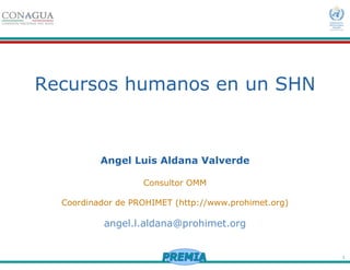1
Recursos humanos en un SHN
Angel Luis Aldana Valverde
Consultor OMM
Coordinador de PROHIMET (http://www.prohimet.org)
angel.l.aldana@prohimet.org
 