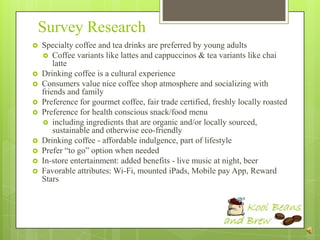 Survey Research
   Specialty coffee and tea drinks are preferred by young adults
     Coffee variants like lattes and cappuccinos & tea variants like chai
        latte
   Drinking coffee is a cultural experience
   Consumers value nice coffee shop atmosphere and socializing with
    friends and family
   Preference for gourmet coffee, fair trade certified, freshly locally roasted
   Preference for health conscious snack/food menu
     including ingredients that are organic and/or locally sourced,
        sustainable and otherwise eco-friendly
   Drinking coffee - affordable indulgence, part of lifestyle
   Prefer “to go” option when needed
   In-store entertainment: added benefits - live music at night, beer
   Favorable attributes: Wi-Fi, mounted iPads, Mobile pay App, Reward
    Stars
 