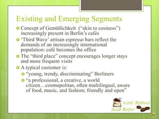 Existing and Emerging Segments
 Concept  of Gemütlichkeit (“akin to cosiness”)
  increasingly present in Berlin‟s cafés
 „Third Wave‟ artisan espresso bars reflect the
  demands of an increasingly international
  population: café becomes the office
 The “third place” concept encourages longer stays
  and more frequent visits
 A typical customer is:
   “young, trendy, discriminating” Berliners
   “a professional, a creative, a world
    citizen…cosmopolitan, often multilingual, aware
    of food, music, and fashion; friendly and open”
 