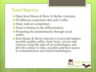 Team Objective
 Open  Kool Beans & Brew In Berlin, Germany.
 95 different competitors that sells Coffee.
 Many indirect competitors.
 Team is betting on the differentiation.
 Promoting the predominately through social
  media.
 Kool Beans & Brews mission is to provide highest
  possible quality coffee, food, beers, service and
  espresso using the state of art technologies, and
  provide a place to relax, socialize and have access
  to communication and related technologies.
 