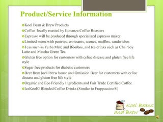 Product/Service Information
Kool  Bean & Brew Products
Coffee locally roasted by Bonanza Coffee Roasters
Espresso will be produced through specialized espresso maker
Limited menu with pastries, croissants, scones, muffins, sandwiches
Teas such as Yerba Mate and Rooibos, and tea drinks such as Chai Soy
Latte and Matcha Green Tea
Gluten free option for customers with celiac disease and gluten free life
style
Sugar free products for diabetic customers
Beer from local brew house and Omission Beer for customers with celiac
disease and gluten free life style
Organic and Eco Friendly Ingredients and Fair Trade Certified Coffee
IceKool© Blended Coffee Drinks (Similar to Frappuccino®)
 