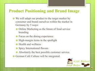 Product Positioning and Brand Image
    We will adapt our product to the target market by
     consumer and brand ourselves within the market in
     Germany by 5 ways:
      Online Marketing as the future of food service
       branding
      Focus on the dining experience
      High-margin items in the spotlight
      Health and wellness
      Spicy International flavors
      Absolutely the best possible customer service.
    German Café Culture will be integrated.
 