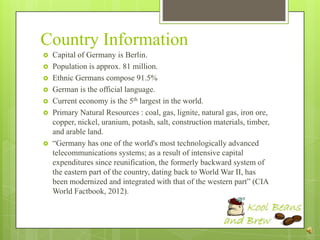 Country Information
   Capital of Germany is Berlin.
   Population is approx. 81 million.
   Ethnic Germans compose 91.5%
   German is the official language.
   Current economy is the 5th largest in the world.
   Primary Natural Resources : coal, gas, lignite, natural gas, iron ore,
    copper, nickel, uranium, potash, salt, construction materials, timber,
    and arable land.
   “Germany has one of the world's most technologically advanced
    telecommunications systems; as a result of intensive capital
    expenditures since reunification, the formerly backward system of
    the eastern part of the country, dating back to World War II, has
    been modernized and integrated with that of the western part” (CIA
    World Factbook, 2012).
 