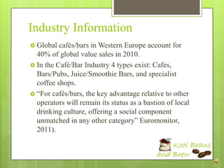 Industry Information
 Global  cafés/bars in Western Europe account for
  40% of global value sales in 2010.
 In the Café/Bar Industry 4 types exist: Cafes,
  Bars/Pubs, Juice/Smoothie Bars, and specialist
  coffee shops.
 “For cafés/bars, the key advantage relative to other
  operators will remain its status as a bastion of local
  drinking culture, offering a social component
  unmatched in any other category” Euromonitor,
  2011).
 
