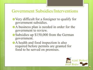 Government Subsidies/Interventions
 Very difficult for a foreigner to qualify for
  government subsidies.
 A business plan is needed in order for the
  government to review.
 Subsidies up $150,000 from the German
  government.
 A health and food inspection is also
  required before permits are granted for
  food to be served on premises.
 