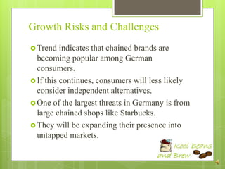 Growth Risks and Challenges
 Trend   indicates that chained brands are
  becoming popular among German
  consumers.
 If this continues, consumers will less likely
  consider independent alternatives.
 One of the largest threats in Germany is from
  large chained shops like Starbucks.
 They will be expanding their presence into
  untapped markets.
 