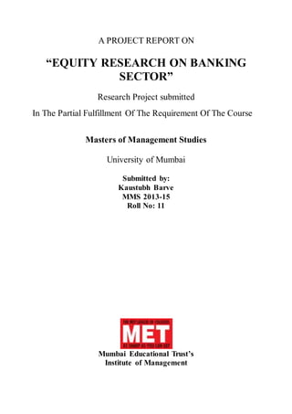 A PROJECT REPORT ON
“EQUITY RESEARCH ON BANKING
SECTOR”
Research Project submitted
In The Partial Fulfillment Of The Requirement Of The Course
Masters of Management Studies
University of Mumbai
Submitted by:
Kaustubh Barve
MMS 2013-15
Roll No: 11
Mumbai Educational Trust’s
Institute of Management
 