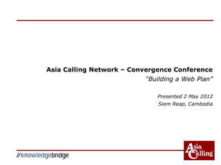 Asia Calling Network – Convergence Conference
“Building a Web Plan”
Presented 2 May 2012
Siem Reap, Cambodia
 