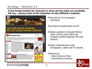 10
Strategy – Network #1
 Owned by its newspaper
members
 Limited re-publication by AP
 Sales outside to Google/Yahoo,
other online news sites has
created conflict between AP and
owners.
 Wide redistribution with
newspaper, radio and TV clients
 Revenue:
- News Service Fees
- Advertising revenue
A few broad models for network or news service sites are available.
AP.org – places most of the attention on the affiliate’s website.
 