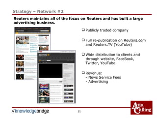 11
Strategy – Network #2
 Publicly traded company
 Full re-publication on Reuters.com
and Reuters.TV (YouTube)
 Wide distribution to clients and
through website, FaceBook,
Twitter, YouTube
 Revenue:
- News Service Fees
- Advertising
Reuters maintains all of the focus on Reuters and has built a large
advertising business.
 