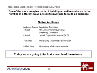 One of the more complex parts of building an online audience is the
number of different ways a website must use to build an audience.
16
Building Audience : Managing Sources
Online Audience
Today we are going to look at a couple of these tools.
Audience Source Marketing Technique
- Direct On Air Mentions/Advertising
Streaming Directories
- Search Search Engine Optimization (SEO)
- Referrals Developing social media distribution
- Advertising Developing ads to cross promote
 