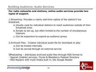 For radio networks and stations, online audio services provide two
types of support.
1.Streaming: Provides a nearly real-time replica of the station’s live
broadcast.
a. Usually used by individual stations to reach audiences outside of their
broadcast area.
b. Simple to set-up, but often limited to the number of simultaneous
listeners
c. Can be expensive to expand as audience grows.
2.Archived Files: Creates individual audio file for download or play
a. Can be hosted internally
b. Can be served through an external service
Podcasting – distributes archived audio files through RSS format to
- Special (mobile) services, iTunes & Blackberry Podcast Directory
- RSS Readers with multi-media built in, like Google Reader
18
Building Audience: Audio Services
 