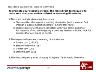 To promote your station’s stream, the most direct technique is to
make sure that your station is listed in streaming directories.
1.There are multiple streaming directories:
a. Choose either the largest streaming directories (which you can find
through a Google Search [Example: Chiang Mai Radio]
b. Choose directories that are consistent with your target audience:
For instance, if you are targeting a overseas listener in Dubai, look for
services that are strong in Dubai.
2.The largest independent streaming directories are:
a. Tunein.com (US/UK)
b. Streamfinder.com (US)
c. vTuner.com (US)
d. Streema.com (US)
3.The most frequently used directory is Apple’s iTunes Radio Directory
19
Building Audience: Audio Services
 