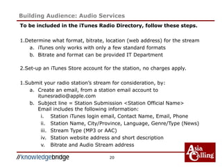 To be included in the iTunes Radio Directory, follow these steps.
1.Determine what format, bitrate, location (web address) for the stream
a. iTunes only works with only a few standard formats
b. Bitrate and format can be provided IT Department
2.Set-up an iTunes Store account for the station, no charges apply.
1.Submit your radio station’s stream for consideration, by:
a. Create an email, from a station email account to
itunesradio@apple.com
b. Subject line = Station Submission <Station Official Name>
Email includes the following information:
i. Station iTunes login email, Contact Name, Email, Phone
ii. Station Name, City/Province, Language, Genre/Type (News)
iii. Stream Type (MP3 or AAC)
iv. Station website address and short description
v. Bitrate and Audio Stream address
20
Building Audience: Audio Services
 